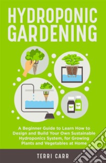 Hydroponic GardeningA Beginner Guide to Learn How to Design and Build Your Own Sustainable Hydroponics System, for Growing Plants and Vegetables at Home. E-book. Formato EPUB ebook di Terri Carr