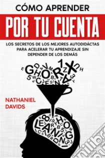 Cómo Aprender por tu CuentaLos Secretos de los Mejores Autodidáctas para Acelerar tu Aprendizaje sin Depender de los Demás. E-book. Formato EPUB ebook di Nathaniel Davids