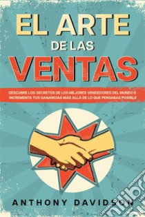 El Arte de las VentasDescubre los Secretos de los Mejores Vendedores del Mundo e Incrementa tus Ganancias más Allá de lo que Pensabas Posible. E-book. Formato EPUB ebook di Anthony Davidson