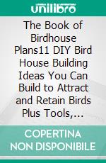 The Book of Birdhouse Plans11 DIY Bird House Building Ideas You Can Build to Attract and Retain Birds Plus Tools, Placement and Maintenance Tips to Get You Started. E-book. Formato EPUB