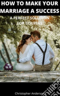 How to Make Your Marriage A SuccessA Perfect Solution for Couples. E-book. Formato EPUB ebook di Christopher