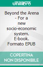 Beyond the Arena - For a new socio-economic system. E-book. Formato EPUB ebook