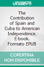 The Contribution of Spain and Cuba to American Independence. E-book. Formato EPUB ebook di Eduardo J Tejera