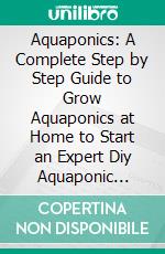 Aquaponics: A Complete Step by Step Guide to Grow Aquaponics at Home to Start an Expert Diy Aquaponic System (Comprehensive Guide on Starting Up Your Own Aquaponics Garden). E-book. Formato EPUB ebook