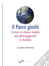 Il Parco giochiCome la classe media sta distruggendo il mondo. E-book. Formato EPUB ebook di Luciano Di Emilio