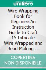 Wire Wrapping Book for BeginnersAn Instruction Guide to Craft 15 Intricate Wire Wrapped and Bead Making Jewelry Designs With Tools and Techniques Included. E-book. Formato EPUB ebook