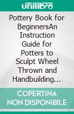 Pottery Book for BeginnersAn Instruction Guide for Potters to Sculpt Wheel Thrown and Handbuilding Ceramic Projects With Tips, Techniques and Pottery Tools Included. E-book. Formato EPUB ebook