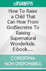 How To Raise a Child That Can  Hear From GodSecretes To Raising Supernatural Wonderkids. E-book. Formato EPUB