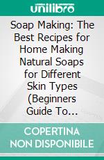 Soap Making: The Best Recipes for Home Making Natural Soaps for Different Skin Types (Beginners Guide To Homemade Soap Making). E-book. Formato EPUB ebook