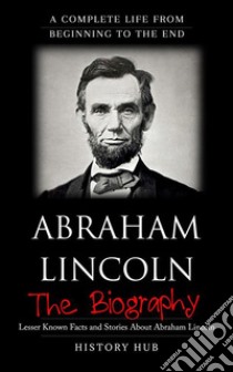 Abraham Lincoln: A Complete Life from Beginning to the End. E-book. Formato EPUB ebook di History Hub