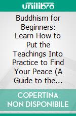 Buddhism for Beginners: Learn How to Put the Teachings Into Practice to Find Your Peace (A Guide to the Fundamental Beliefs and Traditions of Buddhism). E-book. Formato EPUB ebook di Lawson Rebecca