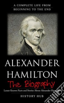 Alexander Hamilton: A Complete Life from Beginning to the End. E-book. Formato EPUB ebook di History Hub