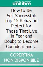 How to Be Self-Successful: Top 15 Behaviors Perfect for Those That Live in Fear and Doubt to Become Confident and Successful Easily. E-book. Formato EPUB ebook