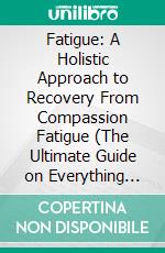 Fatigue: A Holistic Approach to Recovery From Compassion Fatigue (The Ultimate Guide on Everything You Need to Know About the Causes). E-book. Formato EPUB ebook