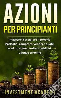 Azioni per principiantiImparare a scegliere il proprio Portfolio, comprare/vendere quote e ad ottenere risultati redditizi a lungo termine. E-book. Formato PDF ebook
