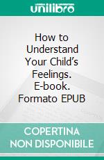 How to Understand Your Child’s Feelings. E-book. Formato EPUB ebook di Lorins Sidney