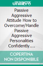 Passive Aggressive Attitude  How to Overcome/Handle Passive Aggressive   Personalities Confidently. E-book. Formato EPUB ebook di Lorins Sidney