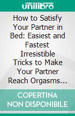 How to Satisfy Your Partner in Bed: Easiest and Fastest Irresistible Tricks to Make Your Partner Reach Orgasms and Beg for More at All Time. Guaranteed!. E-book. Formato EPUB ebook