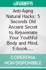 Anti-Aging Natural Hacks: 5 Seconds Old Ancient Secret to Rejuvenate Your Youthful Body and Mind. E-book. Formato EPUB ebook