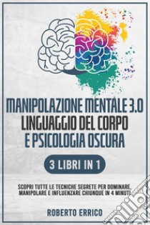 MANIPOLAZIONE MENTALE 3.0, LINGUAGGIO DEL CORPO E PSICOLOGIA OSCURA 3 Libri in 1: Scopri tutte le Tecniche Segrete per Dominare, Manipolare e Influenzare Chiunque in 4 Minuti. E-book. Formato EPUB ebook di Roberto Errico