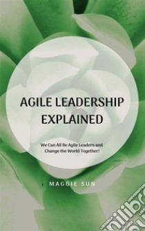 Agile Leadership ExplainedWe Can All Be Agile Leaders and Change the World Together!. E-book. Formato EPUB ebook di maggie sun