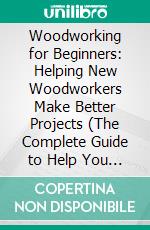 Woodworking for Beginners: Helping New Woodworkers Make Better Projects (The Complete Guide to Help You Create Easy Woodworking Projects). E-book. Formato EPUB ebook