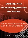 Dealing With Passive-Aggressive Co-Worker  How to Stay Professional at Work  Even if You Are Being Bullied. E-book. Formato EPUB ebook di Lorins Sam