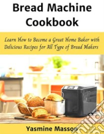 Bread Machine CookbookLearn How to Become a Great Home Baker with Delicious Recipes for All Type of Bread Makers. E-book. Formato EPUB ebook di Yasmine Masson