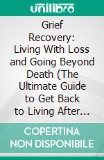 Grief Recovery: Living With Loss and Going Beyond Death (The Ultimate Guide to Get Back to Living After Loss of Loved One). E-book. Formato EPUB ebook