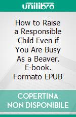 How to Raise a Responsible Child Even if You Are Busy As a Beaver. E-book. Formato EPUB ebook