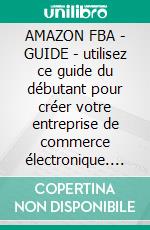 AMAZON FBA - GUIDE - utilisez ce guide du débutant pour créer votre entreprise de commerce électronique. E-book. Formato EPUB ebook