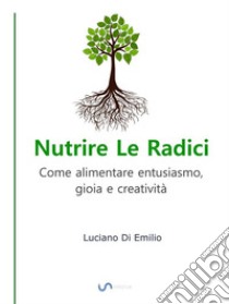 Nutrire Le RadiciCome alimentare entusiasmo, gioia e creatività. E-book. Formato EPUB ebook di Luciano Di Emilio