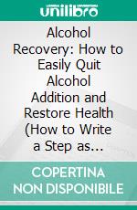 Alcohol Recovery: How to Easily Quit Alcohol Addition and Restore Health (How to Write a Step as the Key to Recovery for the Alcoholic &amp; Addict). E-book. Formato EPUB