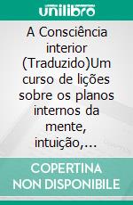 A Consciência interior (Traduzido)Um curso de lições sobre os planos internos da mente, intuição, instinto, mentação automática e outras fases maravilhosas dos fenômenos mentais. E-book. Formato EPUB ebook di William Walker Atkinson