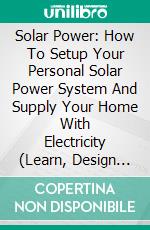 Solar Power: How To Setup Your Personal Solar Power System And Supply Your Home With Electricity (Learn, Design and Build Photovoltaic Solar Power System for Cabins, Vans, Boats and Homes). E-book. Formato EPUB ebook