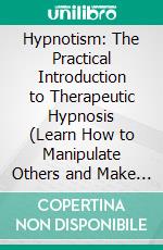 Hypnotism: The Practical Introduction to Therapeutic Hypnosis (Learn How to Manipulate Others and Make Them Do Your Bidding). E-book. Formato EPUB ebook