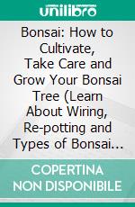 Bonsai: How to Cultivate, Take Care and Grow Your Bonsai Tree (Learn About Wiring, Re-potting and Types of Bonsai Trees). E-book. Formato EPUB ebook