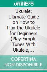 Ukulele: Ultimate Guide on How to Play the Ukulele for Beginners (Play Simple Tunes With Ukulele, Reading Music &amp; Chords). E-book. Formato EPUB ebook