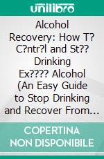 Alcohol Recovery: How T? C?ntr?l and St?? Drinking Ex???? Alcohol (An Easy Guide to Stop Drinking and Recover From Alcohol Addiction). E-book. Formato EPUB ebook di Tiana Wygant