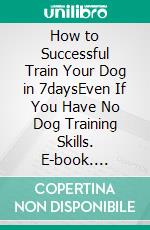 How to Successful Train Your Dog in 7daysEven If You Have No Dog Training Skills. E-book. Formato EPUB ebook