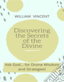 Discovering the Secrets of the DivineAsk God... for Divine Wisdom and Strategies!. E-book. Formato EPUB ebook di William Vincent