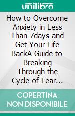 How to Overcome Anxiety in Less Than 7days and Get Your Life BackA Guide to Breaking Through the Cycle of Fear and Worry. E-book. Formato EPUB ebook