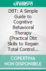 DBT: A Simple Guide to Cognitive Behavioral Therapy (Practical Dbt Skills to Regain Total Control From Fear Worries Anxiety). E-book. Formato EPUB