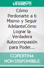 Cómo Perdonarte a ti Mismo y Seguir AdelanteCómo Lograr la Verdadera Autocompasión para Poder Avanzar y no Mirar Atrás Nunca Jamás. E-book. Formato EPUB ebook