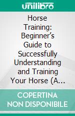 Horse Training: Beginner’s Guide to Successfully Understanding and Training Your Horse (A Positive Approach to Training Equines and Understanding Them and Groundwork Training for Horses). E-book. Formato EPUB ebook