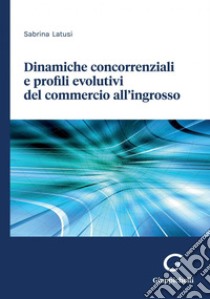 Dinamiche concorrenziali e profili evolutivi del commercio all’ingrosso - e-Book. E-book. Formato PDF ebook di Sabrina Latusi