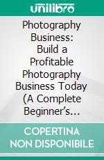 Photography Business: Build a Profitable Photography Business Today (A Complete Beginner’s Guide to Making Money Online With Your Camera). E-book. Formato EPUB ebook