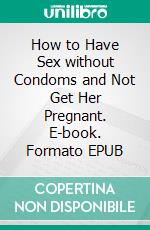 How to Have Sex without Condoms and Not Get Her Pregnant. E-book. Formato EPUB ebook di Holmes Tom