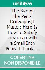 The Size of the Penis Don't Matter: Here  Is How to Satisfy a woman with a Small  Inch Penis. E-book. Formato EPUB ebook di S.O Jeffery