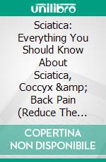 Sciatica: Everything You Should Know About Sciatica, Coccyx &amp; Back Pain (Reduce The Symptoms Of Low Back Pain, Sciatica And Bulging Disc). E-book. Formato EPUB ebook